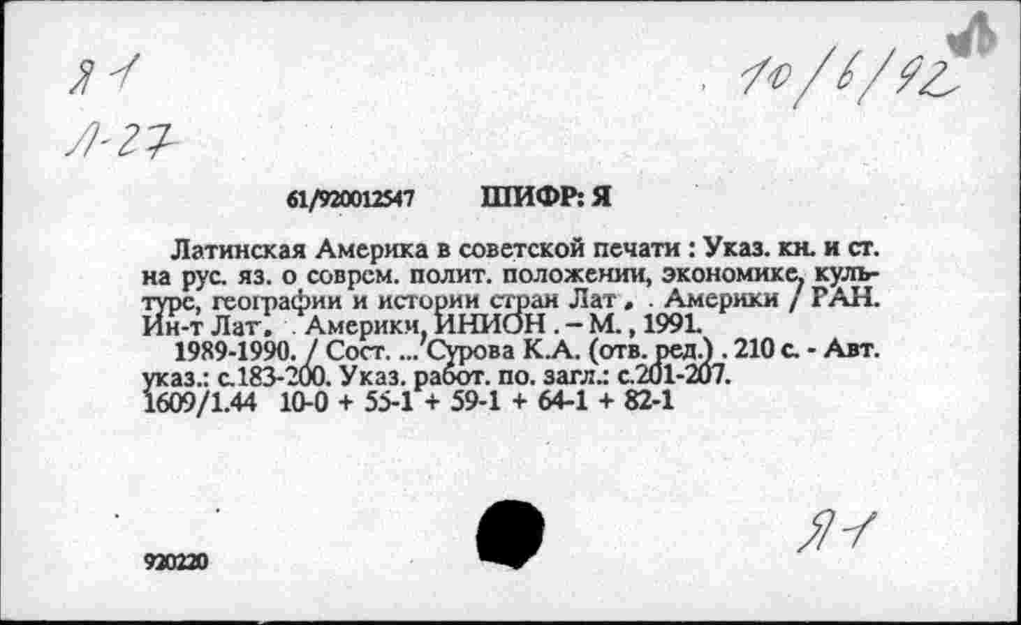 ﻿61/920012547 ШИФР: Я
Латинская Америка в советской печати : Указ. кн. и ст. на рус. яз. о соврем, полит, положении, экономике, культуре, географии и истории стран Лат , . Америки / РАН. Ин-т Лат. Америки, ИНИОН . — М., 1991.
1989-1990. / Сост.... Сурова К.А. (отв. ред.) . 210 с. - Авт. указ.: с.183-200. Указ, работ, по. загл.: с.201-2и7.
1609/1.44 10-0 + 55-1 + 59-1 + 64-1 + 82-1
920220